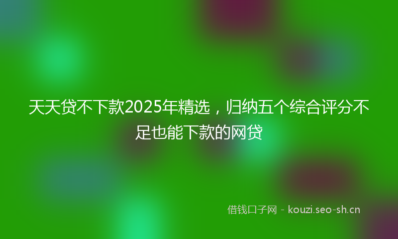 天天贷不下款2025年精选，归纳五个综合评分不足也能下款的网贷