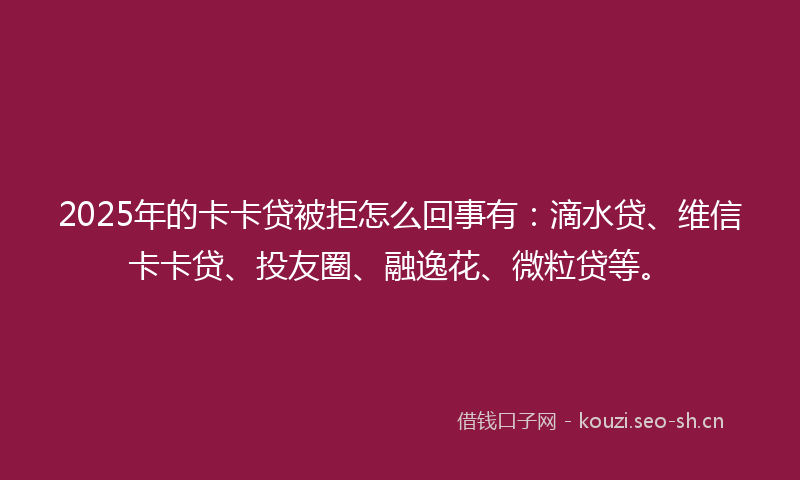 2025年的卡卡贷被拒怎么回事有：滴水贷、维信卡卡贷、投友圈、融逸花、微粒贷等。