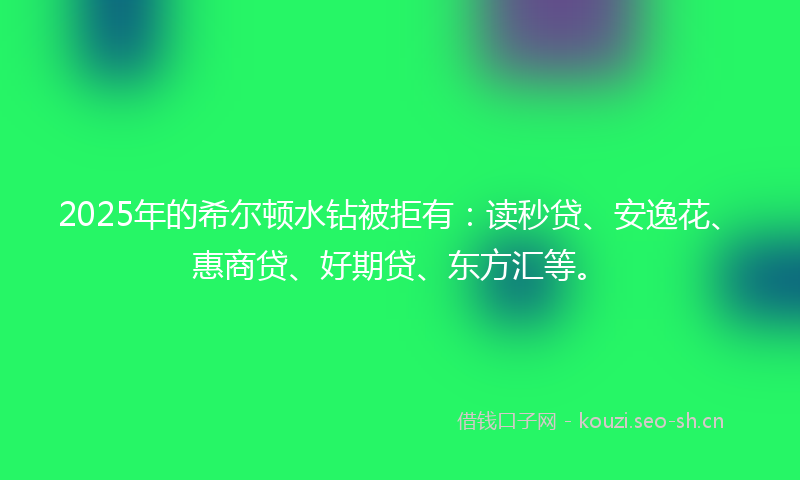 2025年的希尔顿水钻被拒有：读秒贷、安逸花、惠商贷、好期贷、东方汇等。