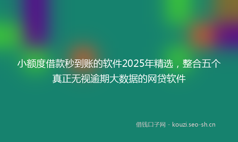 小额度借款秒到账的软件2025年精选，整合五个真正无视逾期大数据的网贷软件
