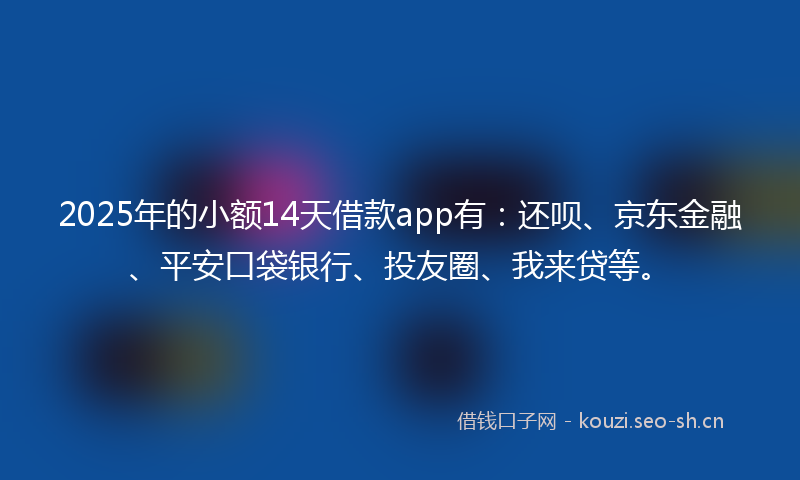 2025年的小额14天借款app有：还呗、京东金融、平安口袋银行、投友圈、我来贷等。