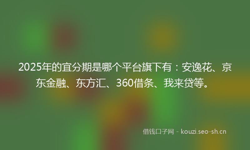 2025年的宜分期是哪个平台旗下有：安逸花、京东金融、东方汇、360借条、我来贷等。