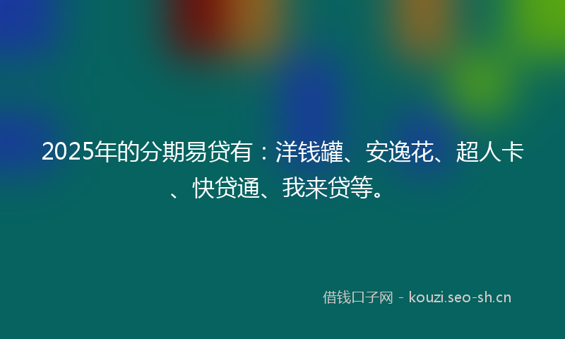 2025年的分期易贷有：洋钱罐、安逸花、超人卡、快贷通、我来贷等。