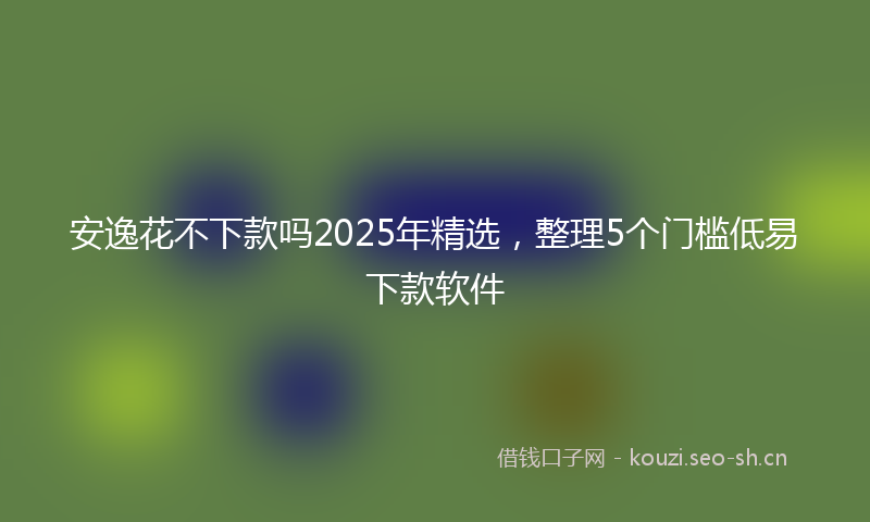 安逸花不下款吗2025年精选，整理5个门槛低易下款软件