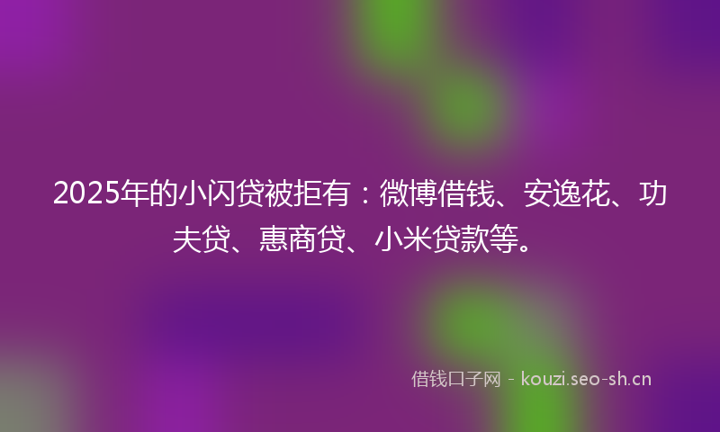 2025年的小闪贷被拒有：微博借钱、安逸花、功夫贷、惠商贷、小米贷款等。