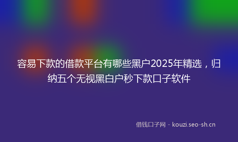 容易下款的借款平台有哪些黑户2025年精选，归纳五个无视黑白户秒下款口子软件