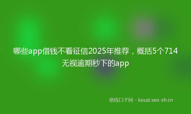 哪些app借钱不看征信2025年推荐，概括5个714无视逾期秒下的app