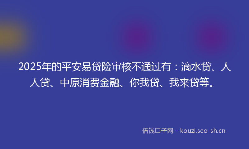 2025年的平安易贷险审核不通过有：滴水贷、人人贷、中原消费金融、你我贷、我来贷等。
