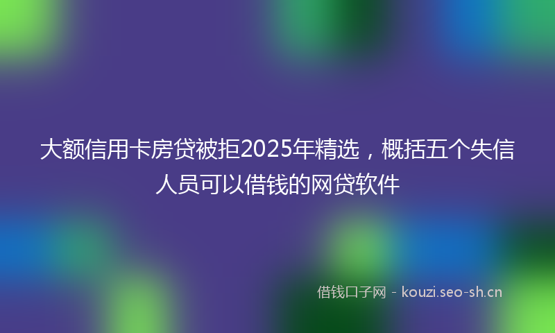 大额信用卡房贷被拒2025年精选，概括五个失信人员可以借钱的网贷软件
