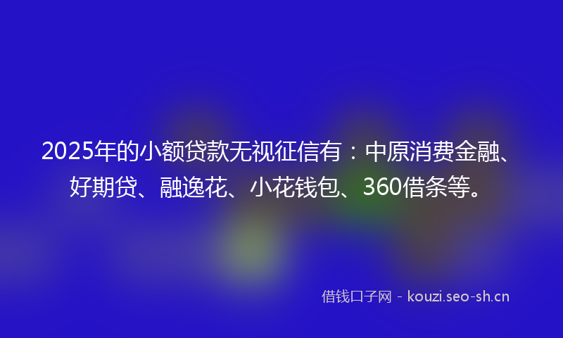 2025年的小额贷款无视征信有：中原消费金融、好期贷、融逸花、小花钱包、360借条等。