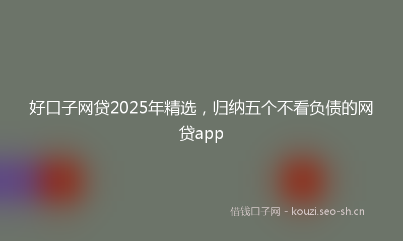 好口子网贷2025年精选，归纳五个不看负债的网贷app