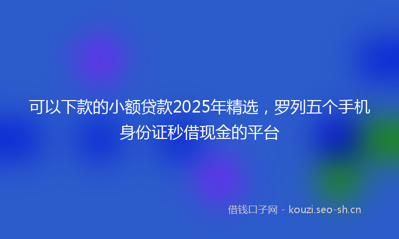 可以下款的小额贷款2025年精选，罗列五个手机身份证秒借现金的平台