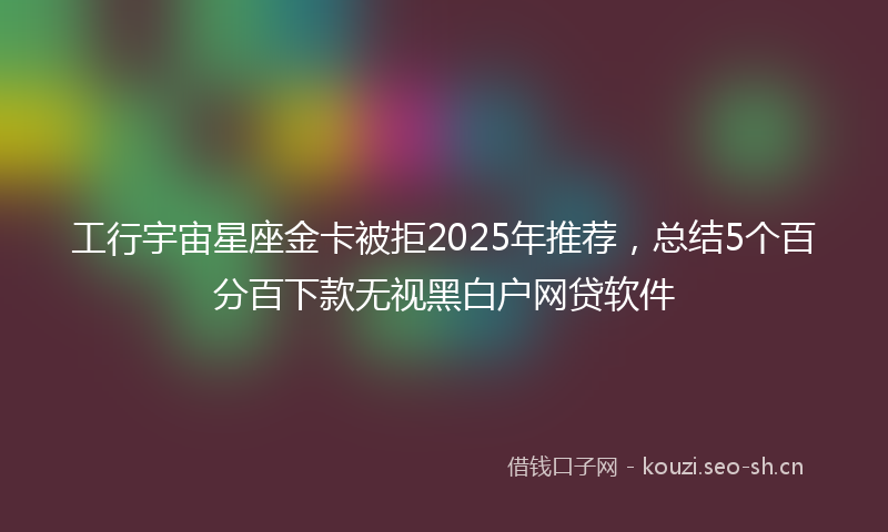 工行宇宙星座金卡被拒2025年推荐，总结5个百分百下款无视黑白户网贷软件