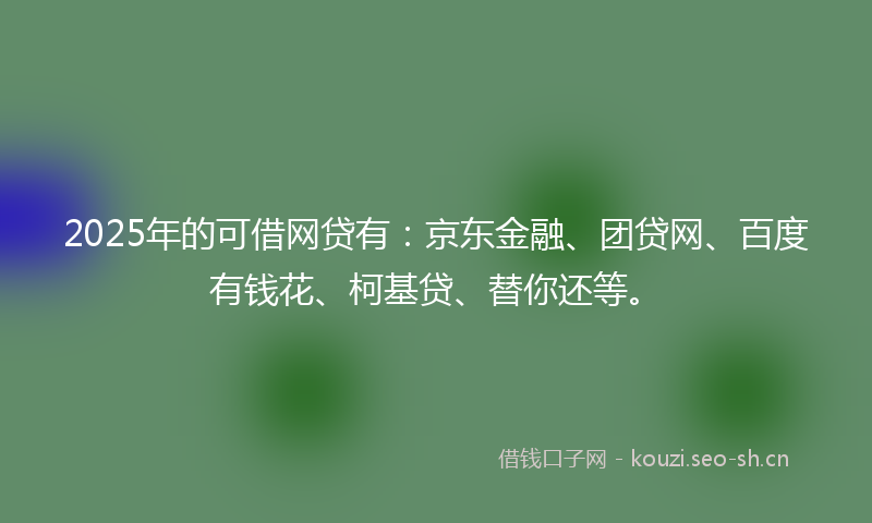 2025年的可借网贷有：京东金融、团贷网、百度有钱花、柯基贷、替你还等。