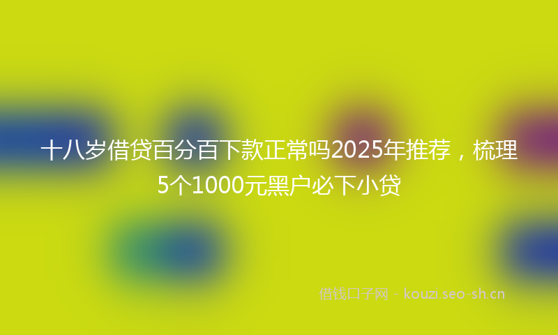 十八岁借贷百分百下款正常吗2025年推荐，梳理5个1000元黑户必下小贷
