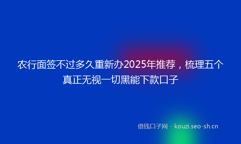 农行面签不过多久重新办2025年推荐，梳理五个真正无视一切黑能下款口子