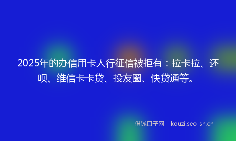 2025年的办信用卡人行征信被拒有：拉卡拉、还呗、维信卡卡贷、投友圈、快贷通等。