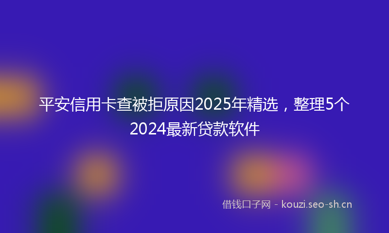 平安信用卡查被拒原因2025年精选，整理5个2024最新贷款软件