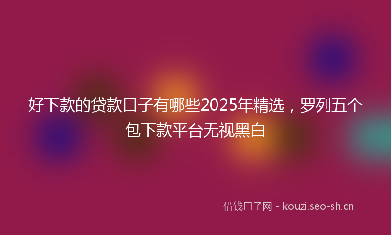 好下款的贷款口子有哪些2025年精选，罗列五个包下款平台无视黑白