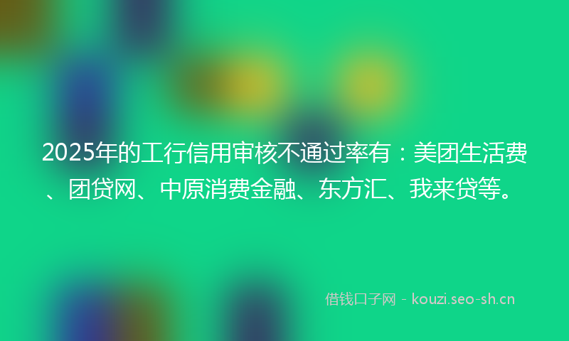 2025年的工行信用审核不通过率有:美团生活费、团贷网、中原消费金融、东方汇、我来贷等。