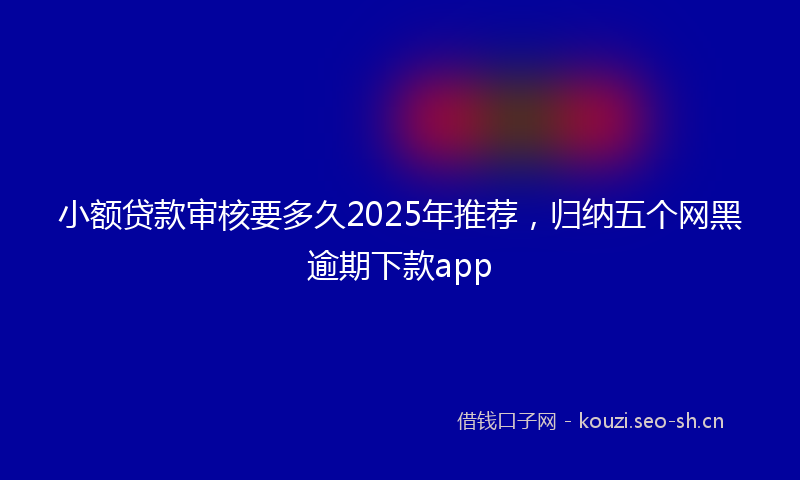 小额贷款审核要多久2025年推荐，归纳五个网黑逾期下款app