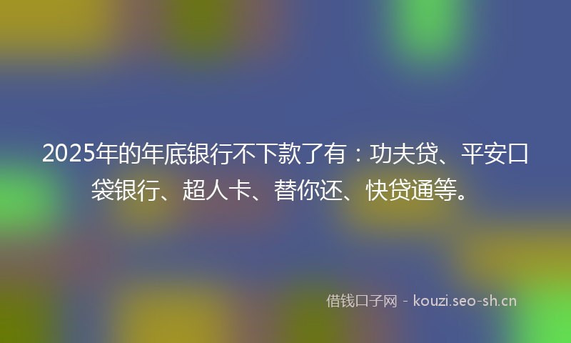 2025年的年底银行不下款了有：功夫贷、平安口袋银行、超人卡、替你还、快贷通等。