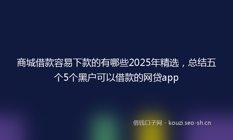 商城借款容易下款的有哪些2025年精选，总结五个5个黑户可以借款的网贷app