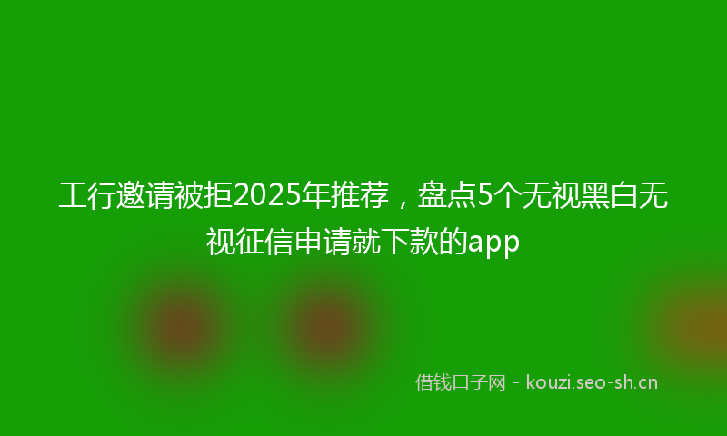 工行邀请被拒2025年推荐，盘点5个无视黑白无视征信申请就下款的app