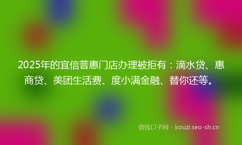 2025年的宜信普惠门店办理被拒有：滴水贷、惠商贷、美团生活费、度小满金融、替你还等。