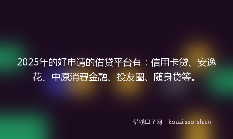 2025年的好申请的借贷平台有：信用卡贷、安逸花、中原消费金融、投友圈、随身贷等。