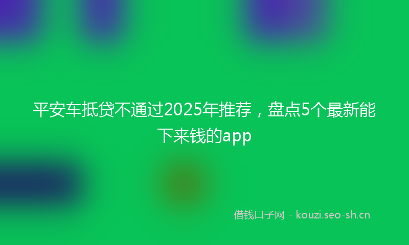 平安车抵贷不通过2025年推荐，盘点5个最新能下来钱的app
