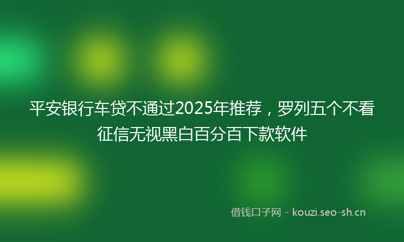 平安银行车贷不通过2025年推荐，罗列五个不看征信无视黑白百分百下款软件