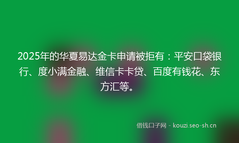 2025年的华夏易达金卡申请被拒有：平安口袋银行、度小满金融、维信卡卡贷、百度有钱花、东方汇等。