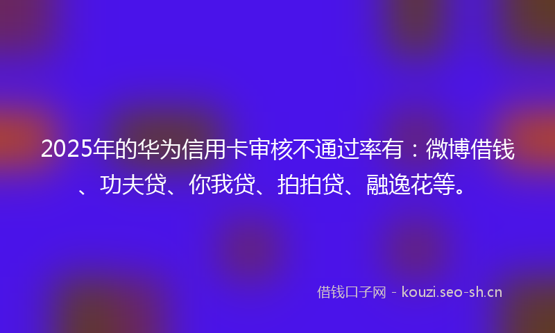 2025年的华为信用卡审核不通过率有：微博借钱、功夫贷、你我贷、拍拍贷、融逸花等。