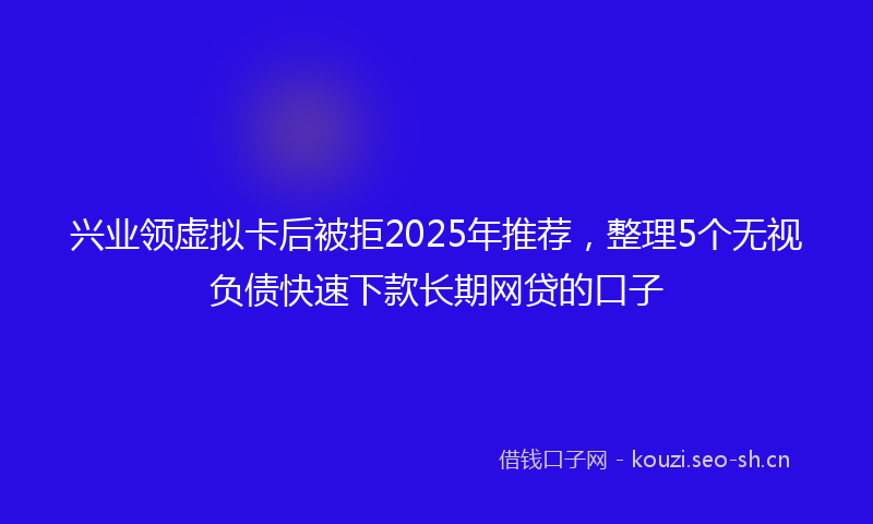 兴业领虚拟卡后被拒2025年推荐,整理5个无视负债快速下款长期网贷的口子
