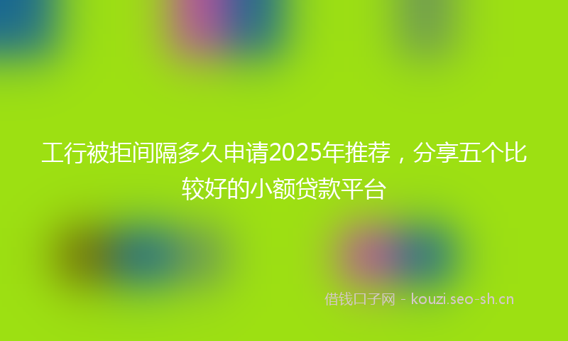 工行被拒间隔多久申请2025年推荐，分享五个比较好的小额贷款平台