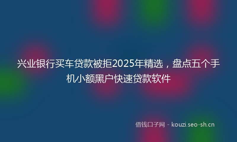 兴业银行买车贷款被拒2025年精选，盘点五个手机小额黑户快速贷款软件
