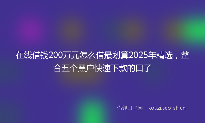 在线借钱200万元怎么借最划算2025年精选，整合五个黑户快速下款的口子