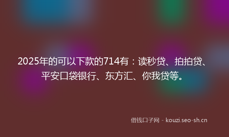2025年的可以下款的714有：读秒贷、拍拍贷、平安口袋银行、东方汇、你我贷等。