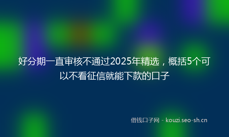好分期一直审核不通过2025年精选，概括5个可以不看征信就能下款的口子