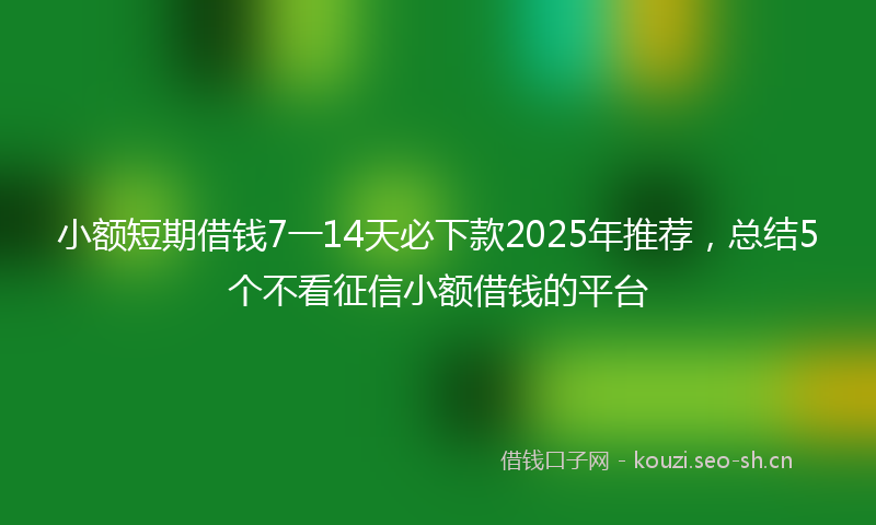小额短期借钱7一14天必下款2025年推荐，总结5个不看征信小额借钱的平台