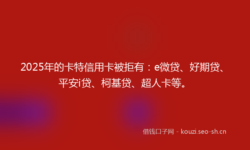 2025年的卡特信用卡被拒有：e微贷、好期贷、平安i贷、柯基贷、超人卡等。