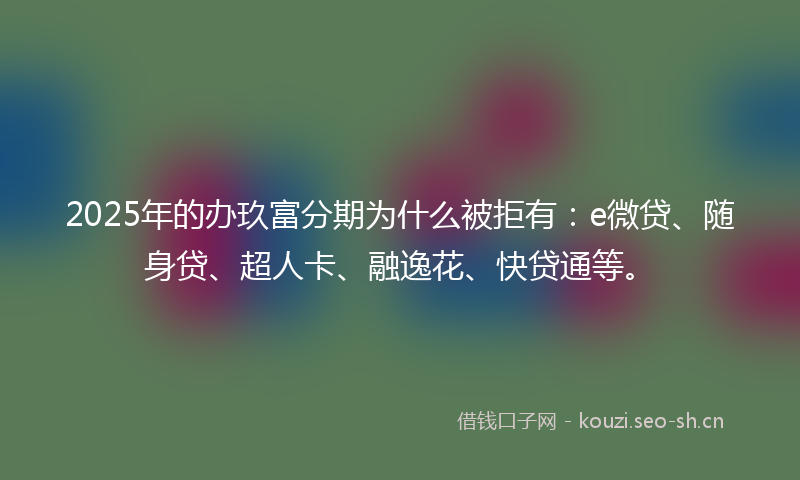 2025年的办玖富分期为什么被拒有：e微贷、随身贷、超人卡、融逸花、快贷通等。