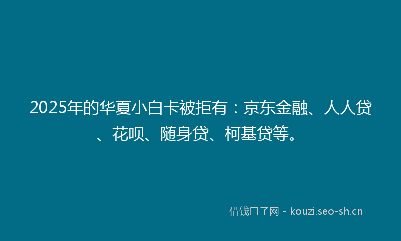 2025年的华夏小白卡被拒有：京东金融、人人贷、花呗、随身贷、柯基贷等。