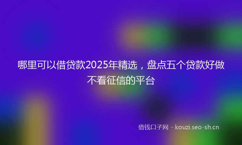 哪里可以借贷款2025年精选，盘点五个贷款好做不看征信的平台