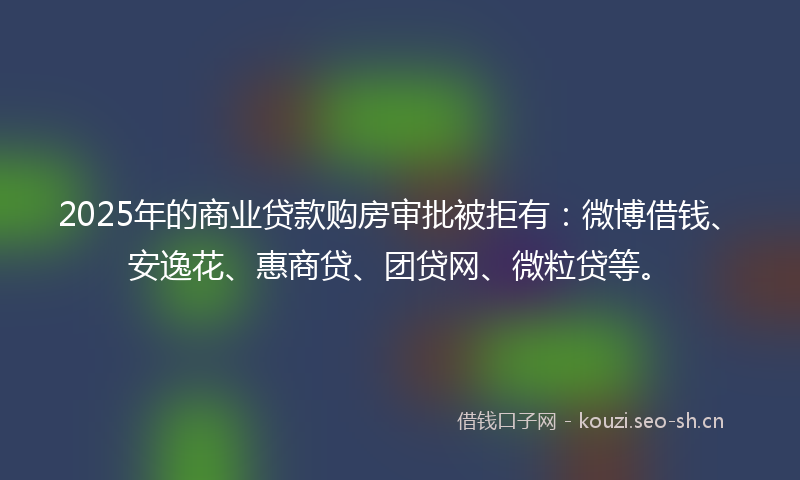 2025年的商业贷款购房审批被拒有：微博借钱、安逸花、惠商贷、团贷网、微粒贷等。
