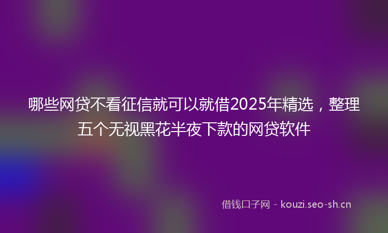 哪些网贷不看征信就可以就借2025年精选，整理五个无视黑花半夜下款的网贷软件