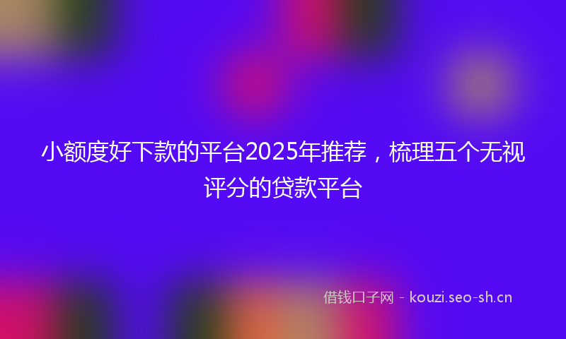小额度好下款的平台2025年推荐，梳理五个无视评分的贷款平台