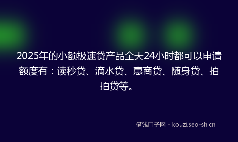 2025年的小额极速贷产品全天24小时都可以申请额度有：读秒贷、滴水贷、惠商贷、随身贷、拍拍贷等。