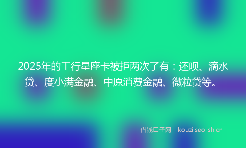 2025年的工行星座卡被拒两次了有：还呗、滴水贷、度小满金融、中原消费金融、微粒贷等。